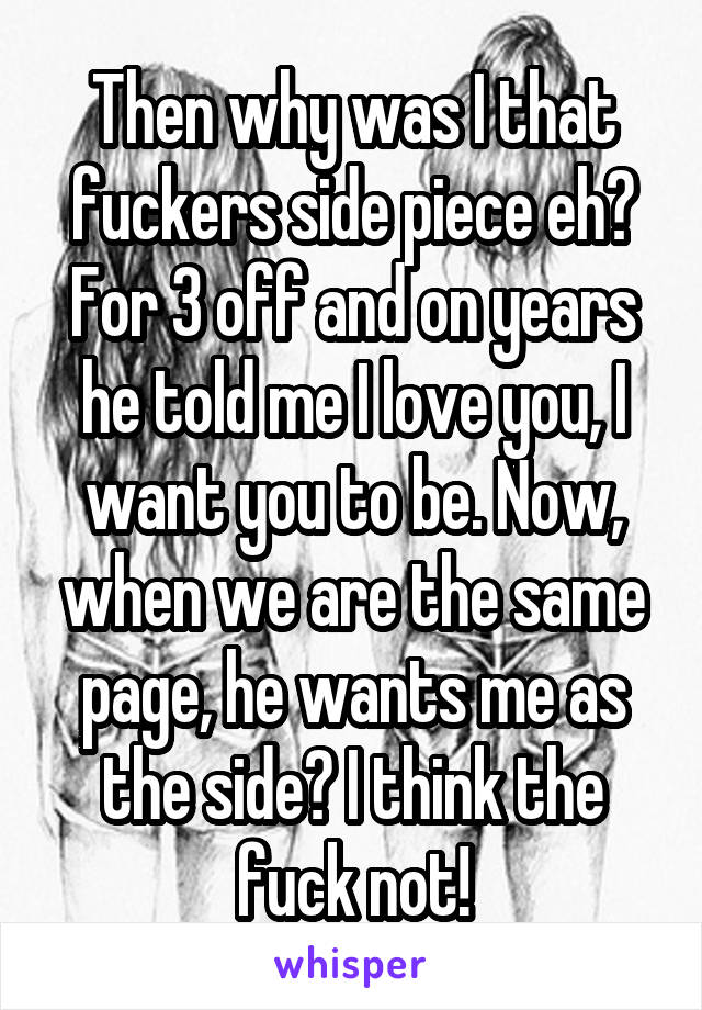 Then why was I that fuckers side piece eh? For 3 off and on years he told me I love you, I want you to be. Now, when we are the same page, he wants me as the side? I think the fuck not!