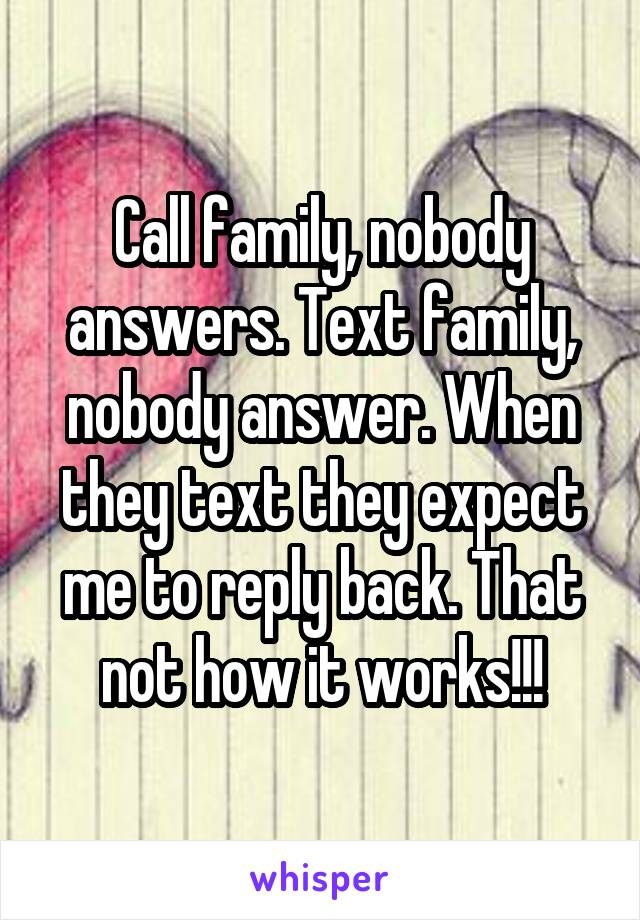 Call family, nobody answers. Text family, nobody answer. When they text they expect me to reply back. That not how it works!!!