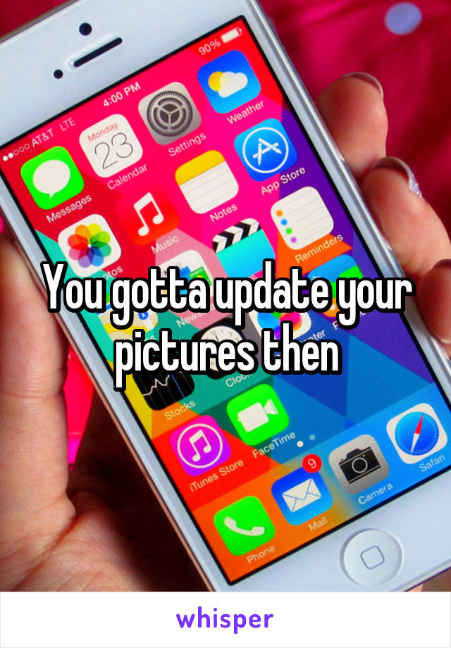 You gotta update your pictures then