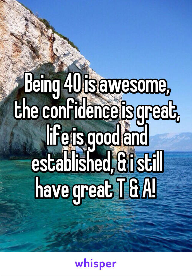 Being 40 is awesome, the confidence is great, life is good and established, & i still have great T & A! 