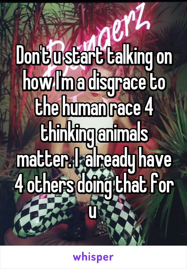 Don't u start talking on how I'm a disgrace to the human race 4 thinking animals matter. I  already have 4 others doing that for u 