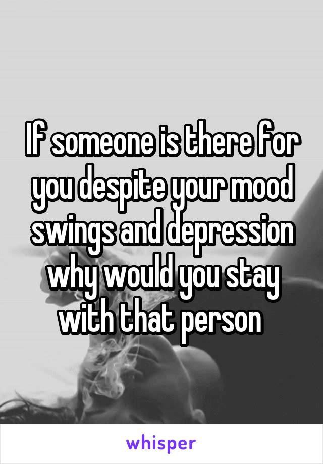 If someone is there for you despite your mood swings and depression why would you stay with that person 