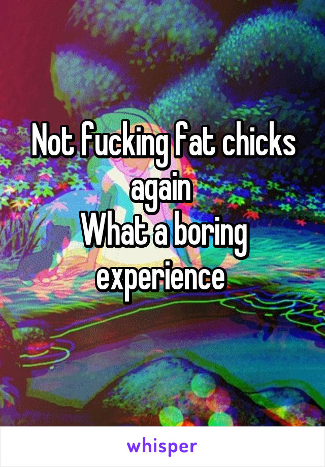 Not fucking fat chicks again 
What a boring experience 
