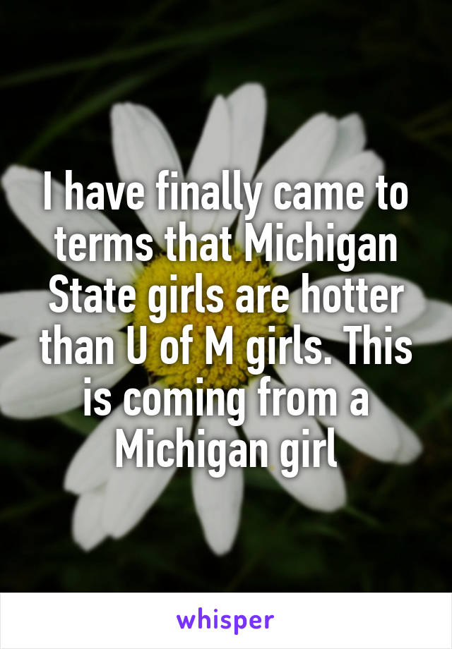 I have finally came to terms that Michigan State girls are hotter than U of M girls. This is coming from a Michigan girl