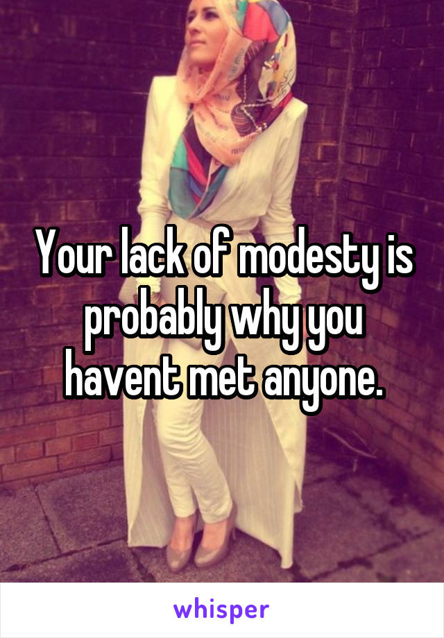 Your lack of modesty is probably why you havent met anyone.