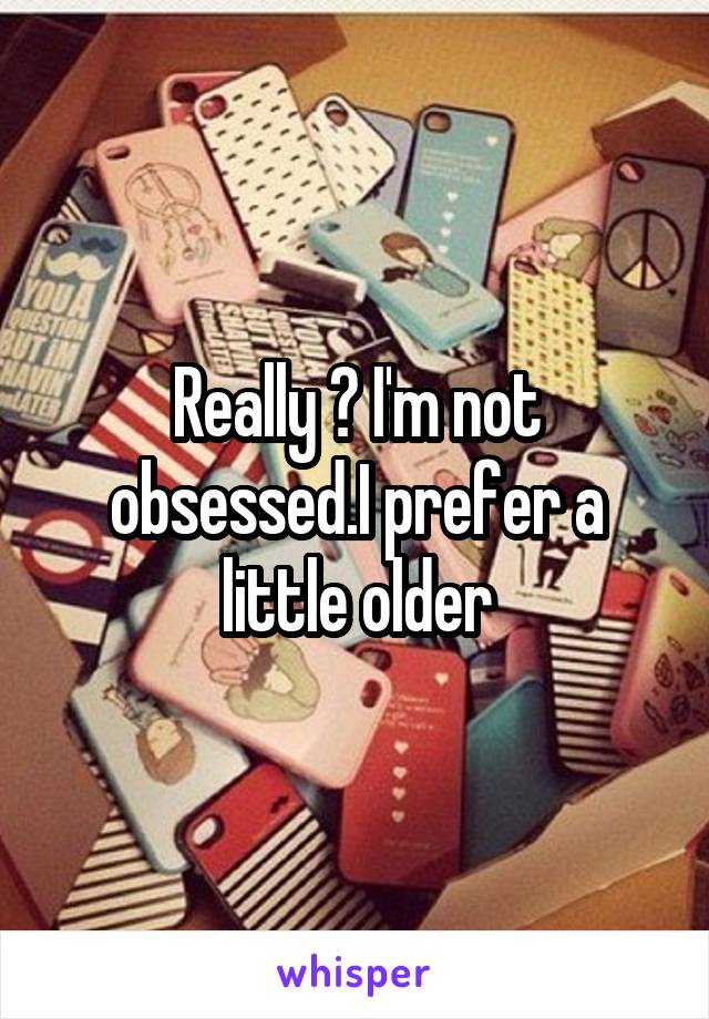 Really ? I'm not obsessed.I prefer a little older