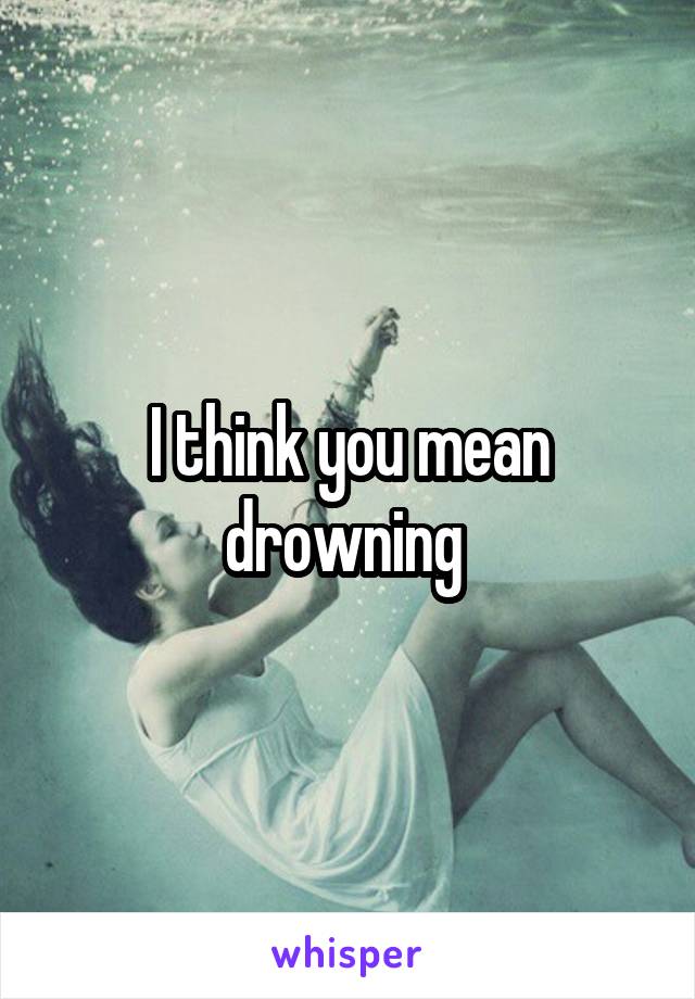I think you mean drowning 