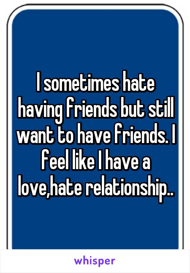 I sometimes hate having friends but still want to have friends. I feel like I have a love,hate relationship..