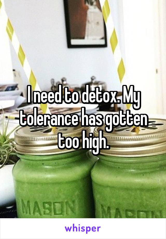 I need to detox. My tolerance has gotten too high.