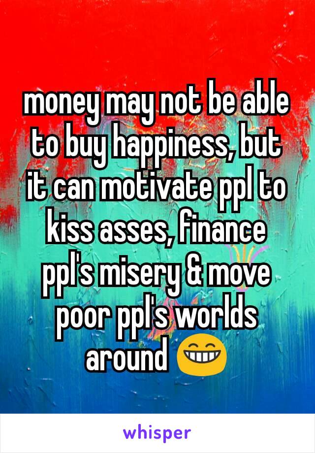 money may not be able to buy happiness, but it can motivate ppl to kiss asses, finance ppl's misery & move poor ppl's worlds around ðŸ˜�