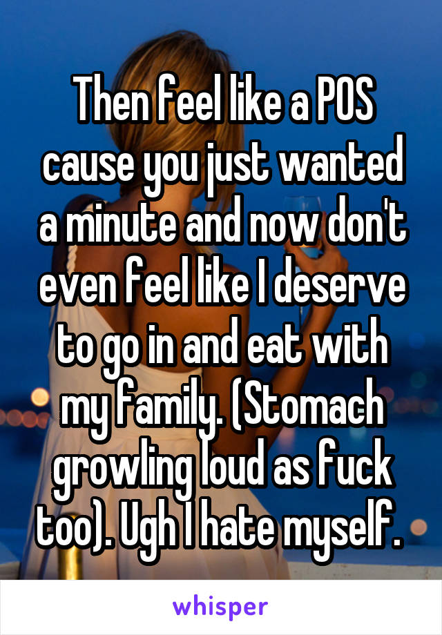 Then feel like a POS cause you just wanted a minute and now don't even feel like I deserve to go in and eat with my family. (Stomach growling loud as fuck too). Ugh I hate myself. 