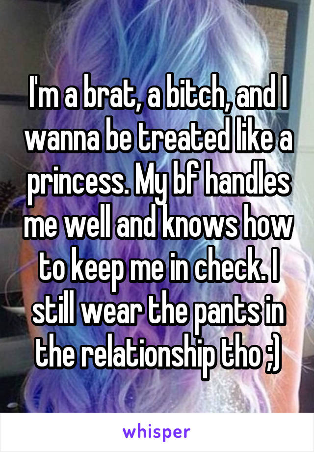 I'm a brat, a bitch, and I wanna be treated like a princess. My bf handles me well and knows how to keep me in check. I still wear the pants in the relationship tho ;)