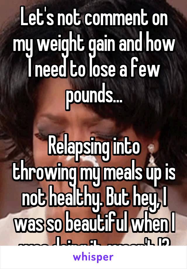 Let's not comment on my weight gain and how I need to lose a few pounds...

Relapsing into throwing my meals up is not healthy. But hey, I was so beautiful when I was doing it, wasn't I?