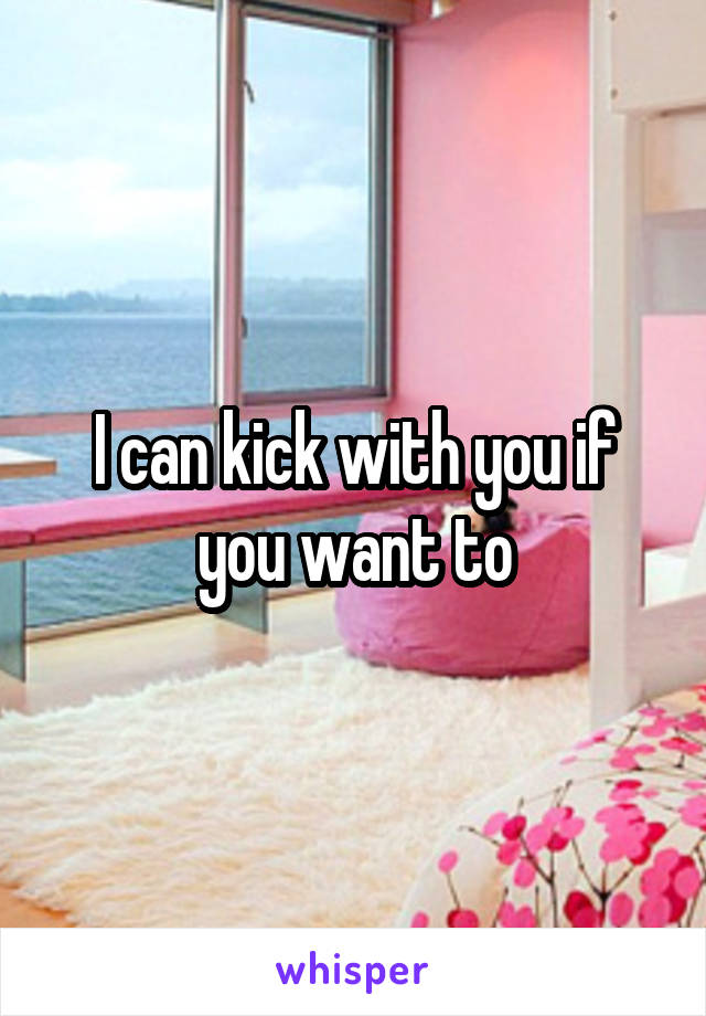 I can kick with you if you want to