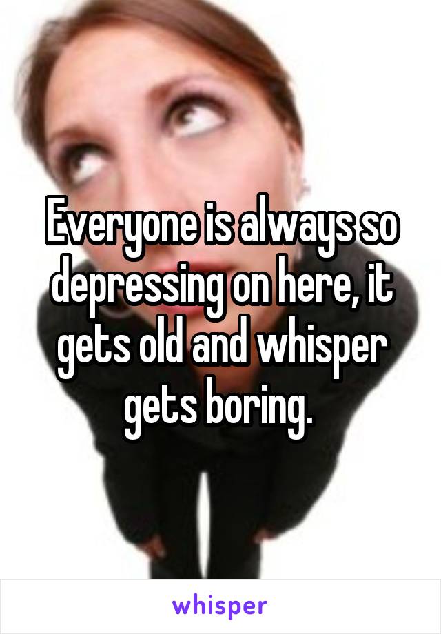 Everyone is always so depressing on here, it gets old and whisper gets boring. 