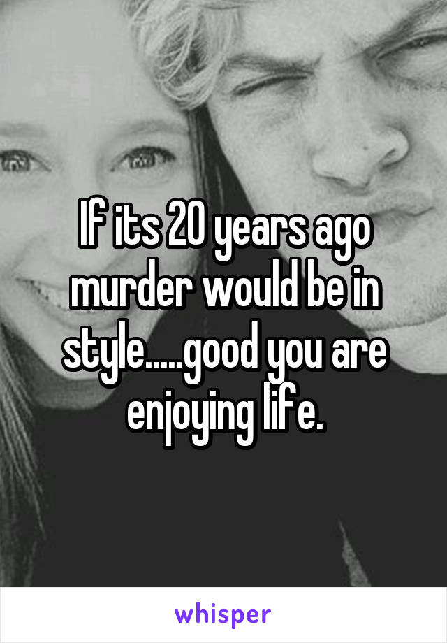 If its 20 years ago murder would be in style.....good you are enjoying life.