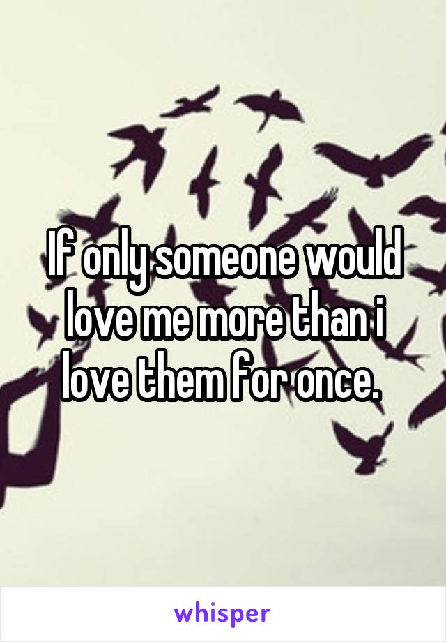 If only someone would love me more than i love them for once. 