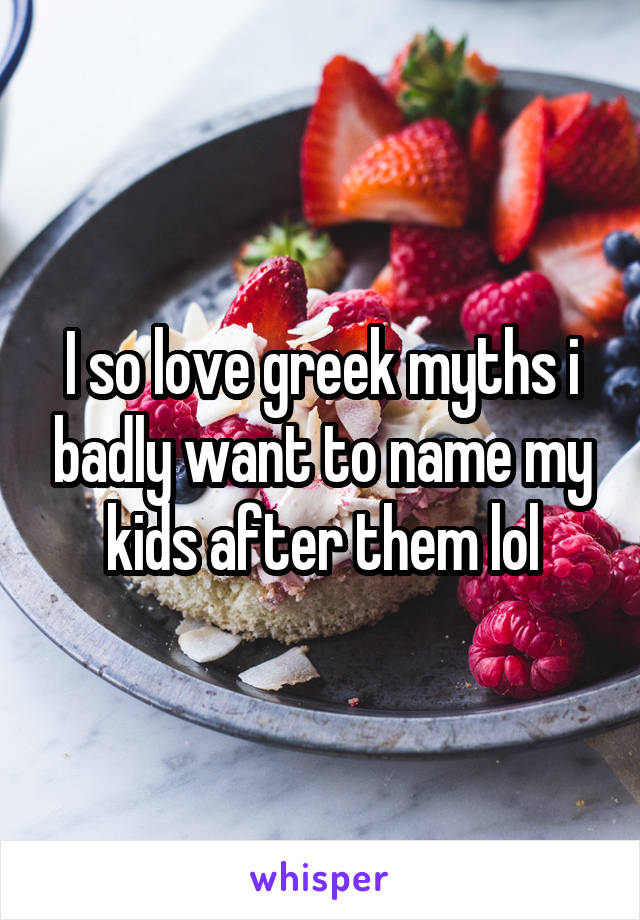 I so love greek myths i badly want to name my kids after them lol
