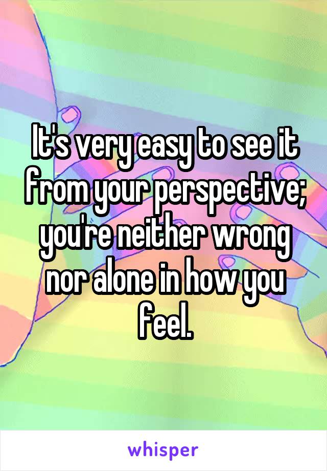 It's very easy to see it from your perspective; you're neither wrong nor alone in how you feel.