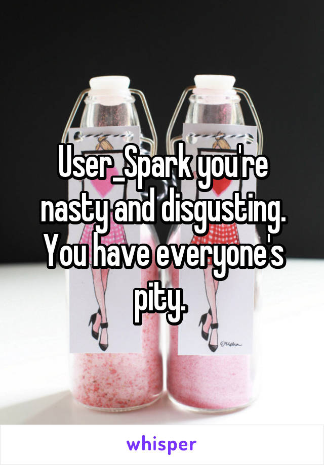 User_Spark you're nasty and disgusting. You have everyone's pity. 