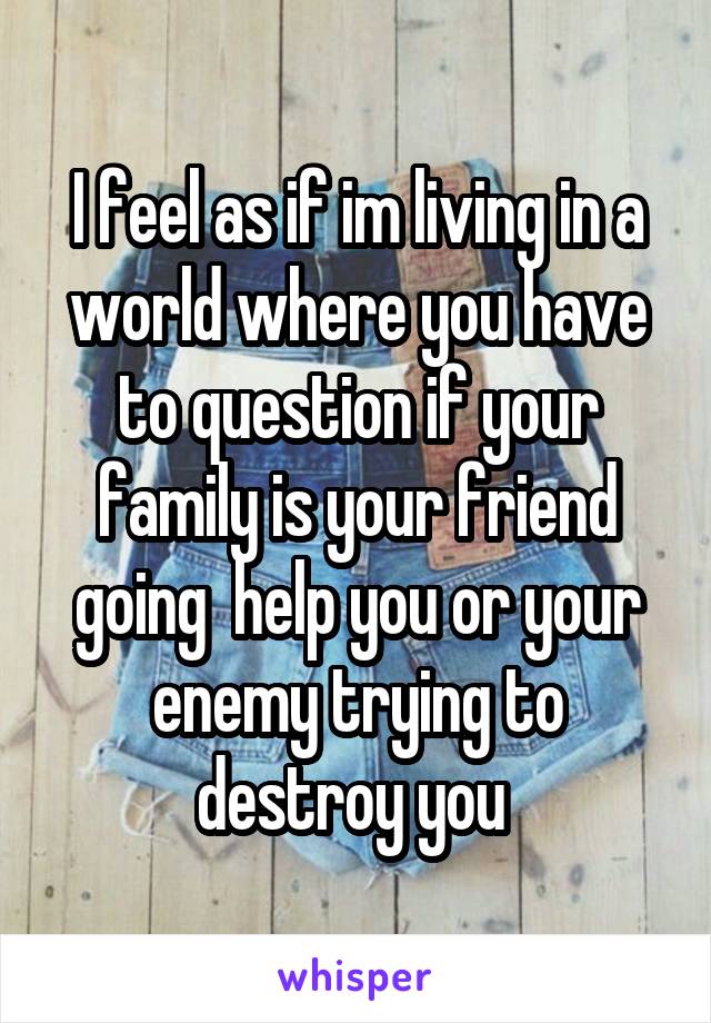 I feel as if im living in a world where you have to question if your family is your friend going  help you or your enemy trying to destroy you 