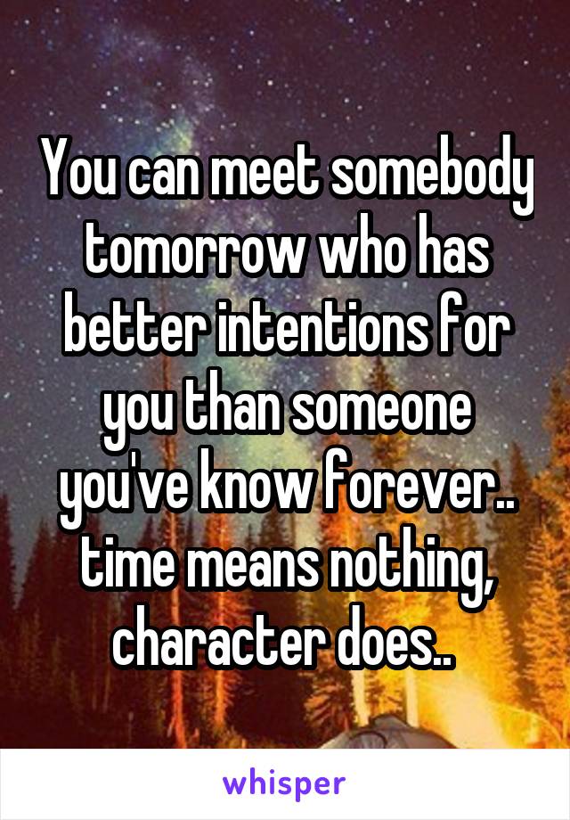 You can meet somebody tomorrow who has better intentions for you than someone you've know forever.. time means nothing, character does.. 