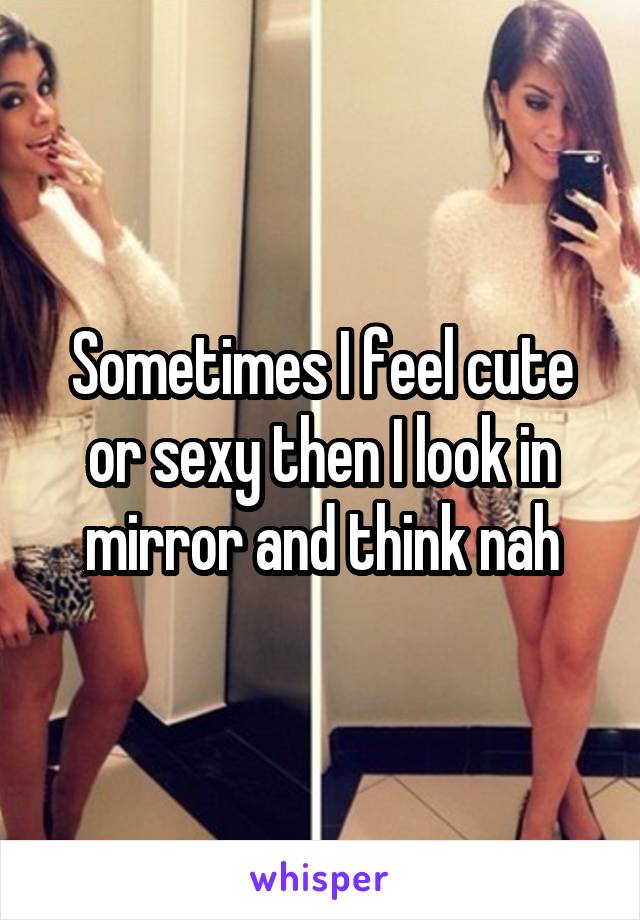 Sometimes I feel cute or sexy then I look in mirror and think nah
