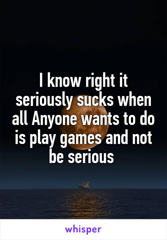 I know right it seriously sucks when all Anyone wants to do is play games and not be serious 