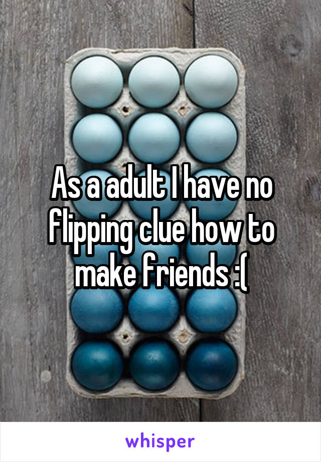 As a adult I have no flipping clue how to make friends :(