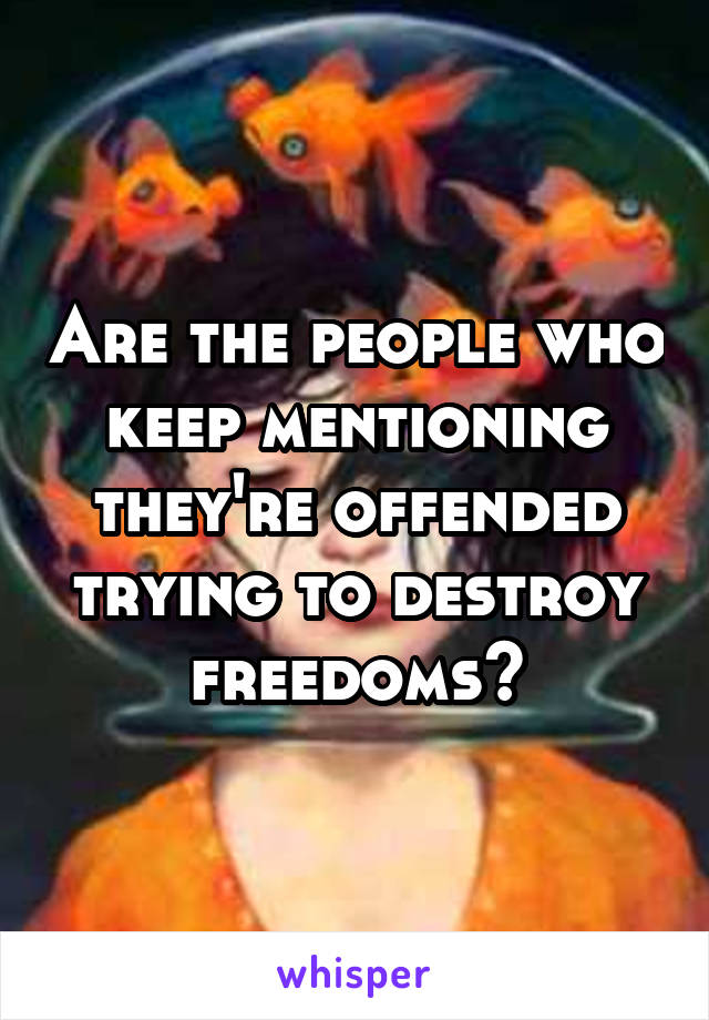 Are the people who keep mentioning they're offended trying to destroy freedoms?