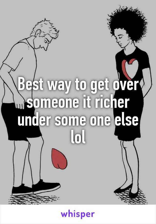 Best way to get over someone it richer under some one else lol