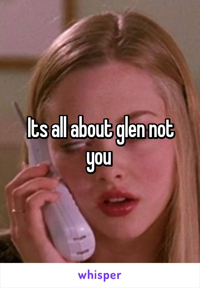 Its all about glen not you 