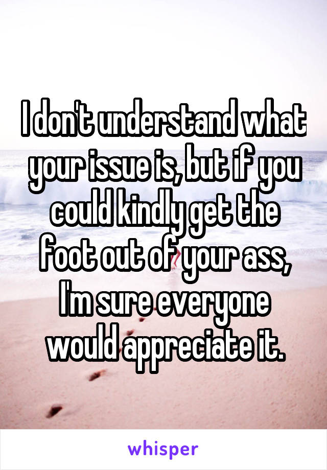 I don't understand what your issue is, but if you could kindly get the foot out of your ass, I'm sure everyone would appreciate it.