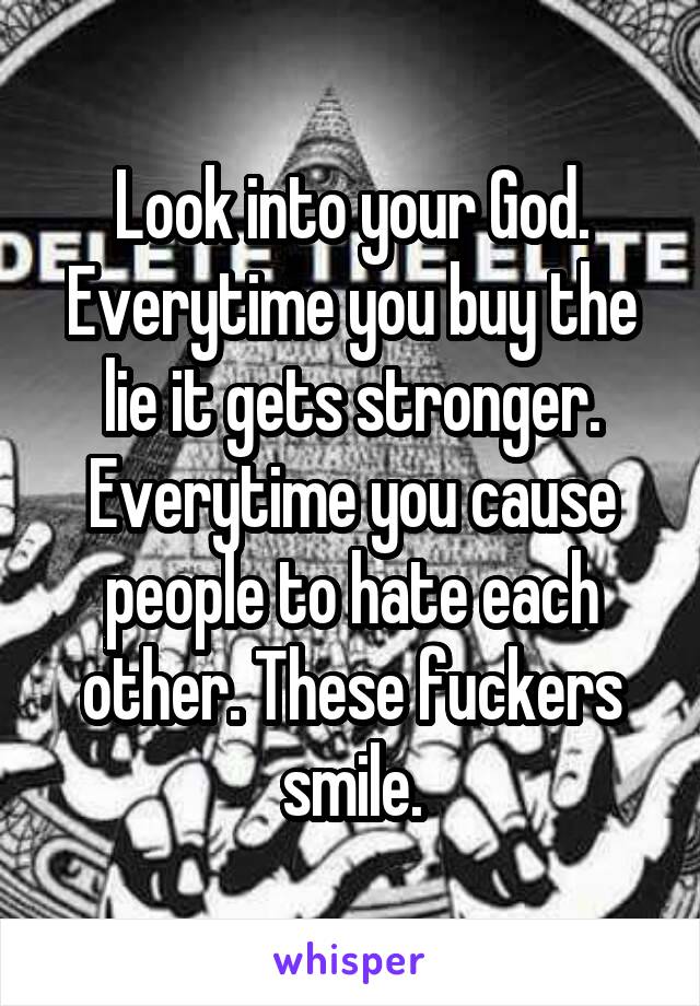 Look into your God. Everytime you buy the lie it gets stronger. Everytime you cause people to hate each other. These fuckers smile.