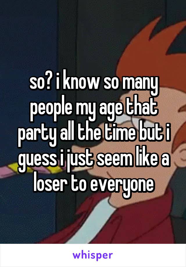 so? i know so many people my age that party all the time but i guess i just seem like a loser to everyone