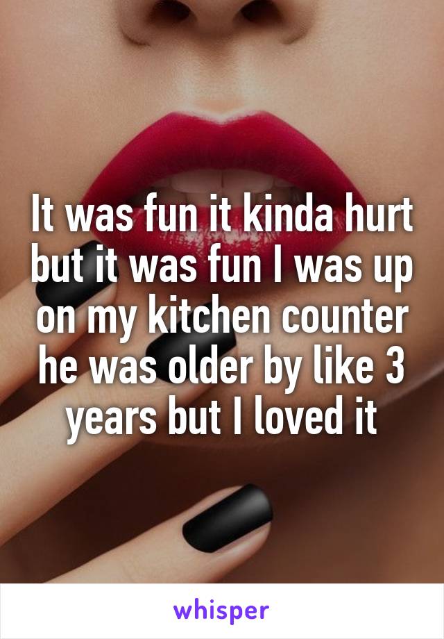 It was fun it kinda hurt but it was fun I was up on my kitchen counter he was older by like 3 years but I loved it