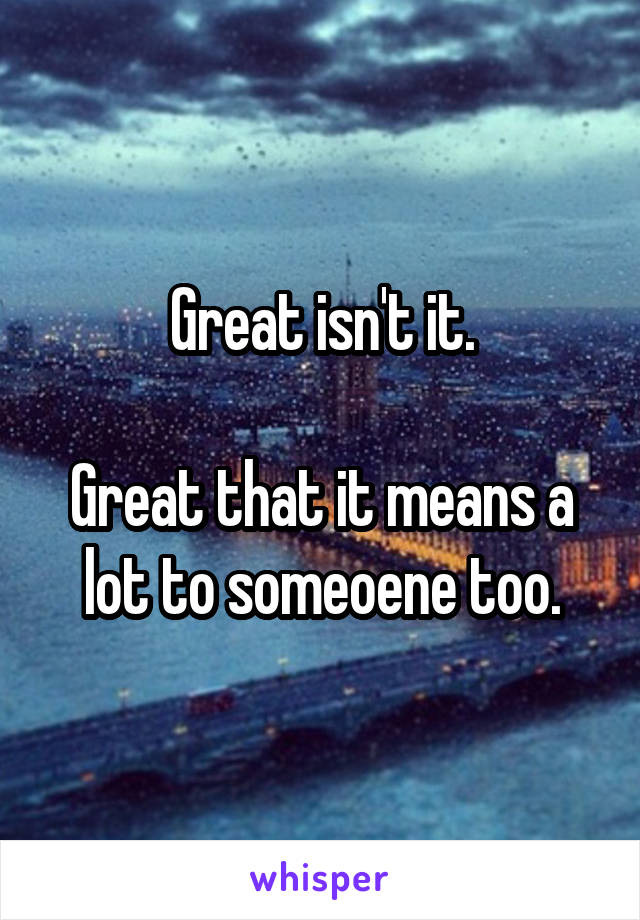 Great isn't it.

Great that it means a lot to someoene too.