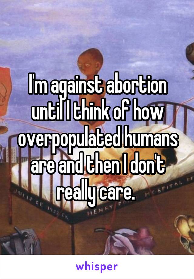 I'm against abortion until I think of how overpopulated humans are and then I don't really care. 