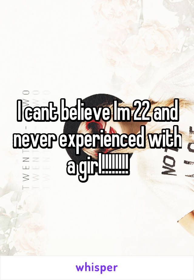 I cant believe Im 22 and never experienced with a girl!!!!!!!!