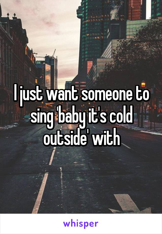 I just want someone to sing 'baby it's cold outside' with