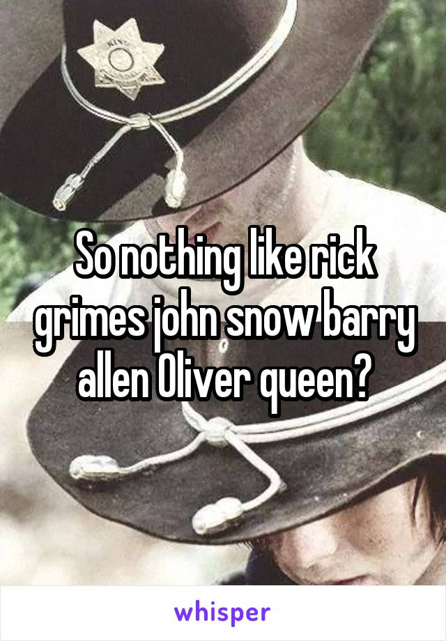 So nothing like rick grimes john snow barry allen Oliver queen?