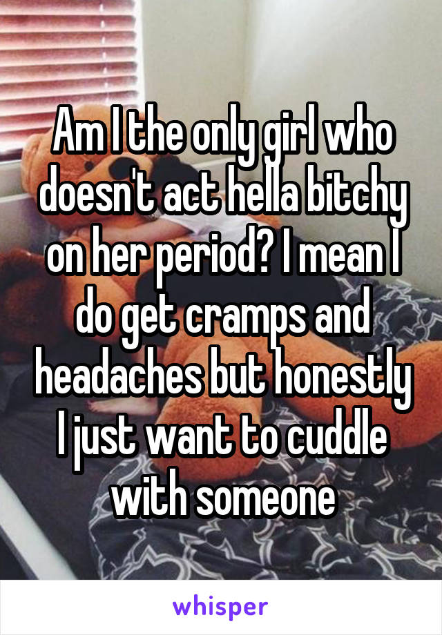 Am I the only girl who doesn't act hella bitchy on her period? I mean I do get cramps and headaches but honestly I just want to cuddle with someone