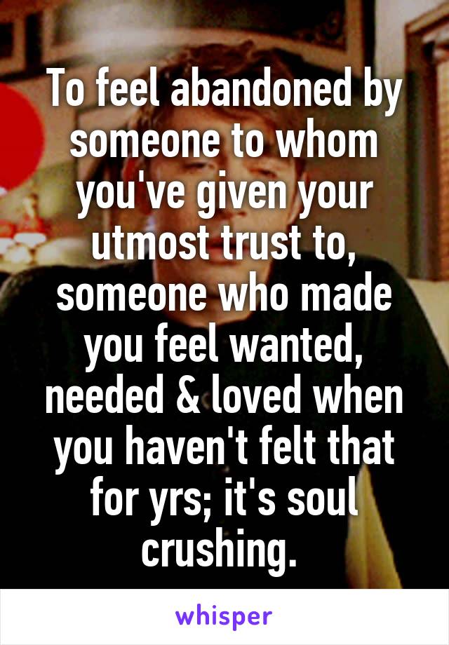 To feel abandoned by someone to whom you've given your utmost trust to, someone who made you feel wanted, needed & loved when you haven't felt that for yrs; it's soul crushing. 