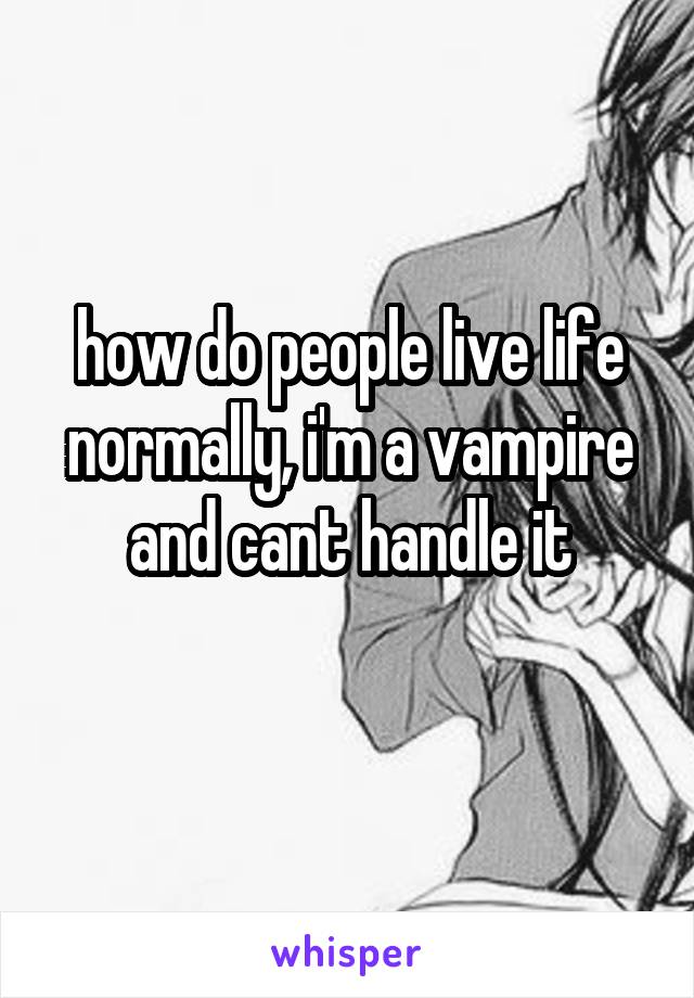how do people live life normally, i'm a vampire and cant handle it
