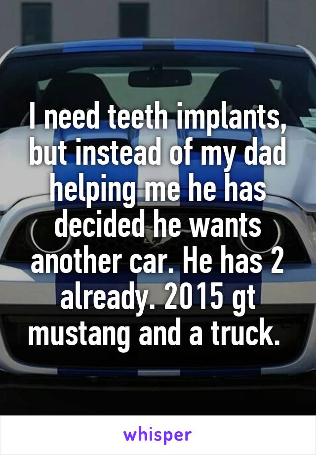 I need teeth implants, but instead of my dad helping me he has decided he wants another car. He has 2 already. 2015 gt mustang and a truck. 