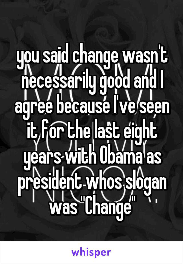 you said change wasn't necessarily good and I agree because I've seen it for the last eight years with Obama as president whos slogan was "Change"