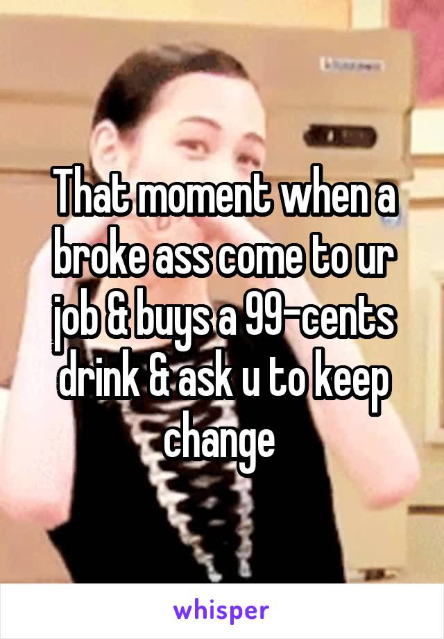 That moment when a broke ass come to ur job & buys a 99-cents drink & ask u to keep change 