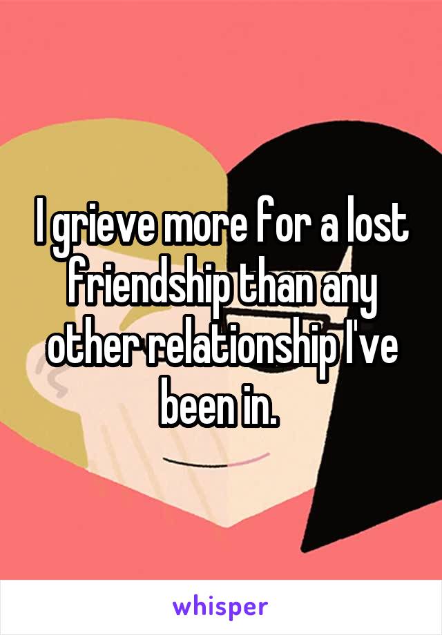 I grieve more for a lost friendship than any other relationship I've been in. 