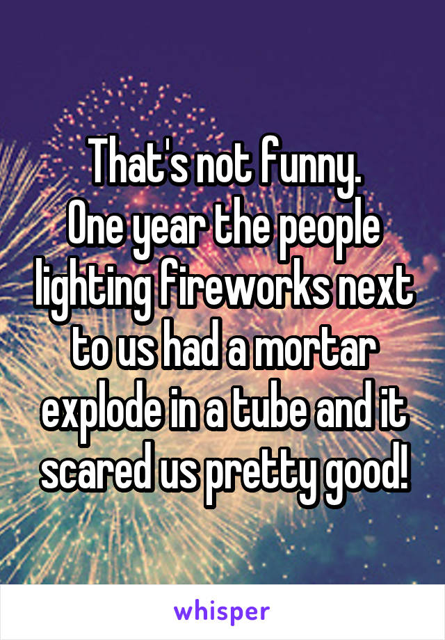 That's not funny.
One year the people lighting fireworks next to us had a mortar explode in a tube and it scared us pretty good!