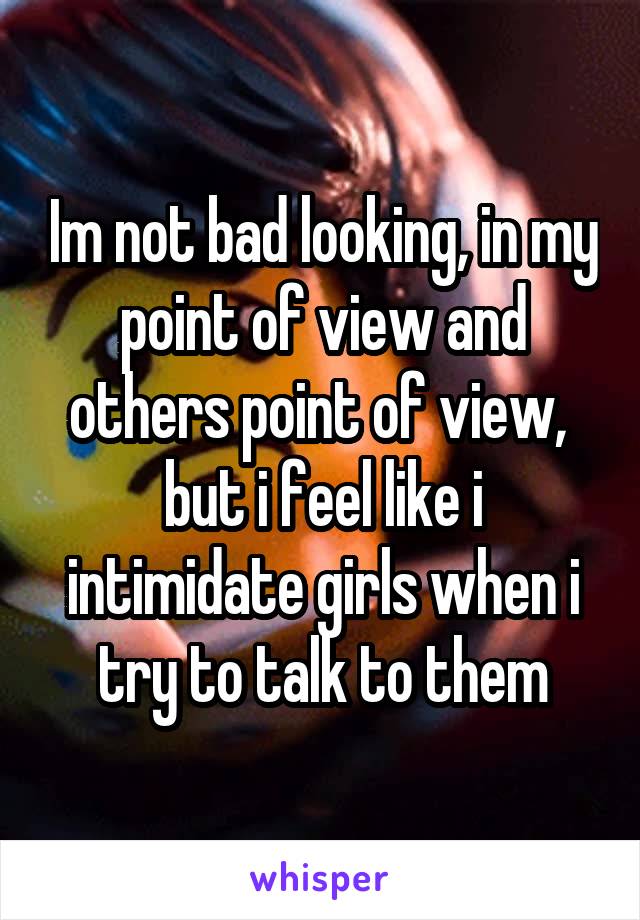 Im not bad looking, in my point of view and others point of view,  but i feel like i intimidate girls when i try to talk to them